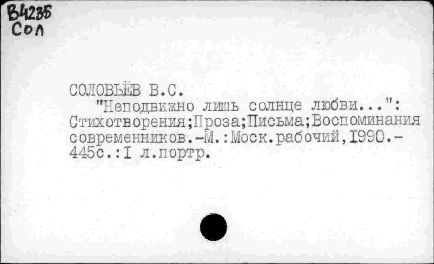 ﻿ЭД235 Сол
СОЛОВЬЕВ В.С.
’’Неподвижно лишь солнце любви...": Стихотворения;Проза;Письма;Воспоминания с овременник ов.-М.:Моск.раб очий,1990.-445с.:I л.портр.